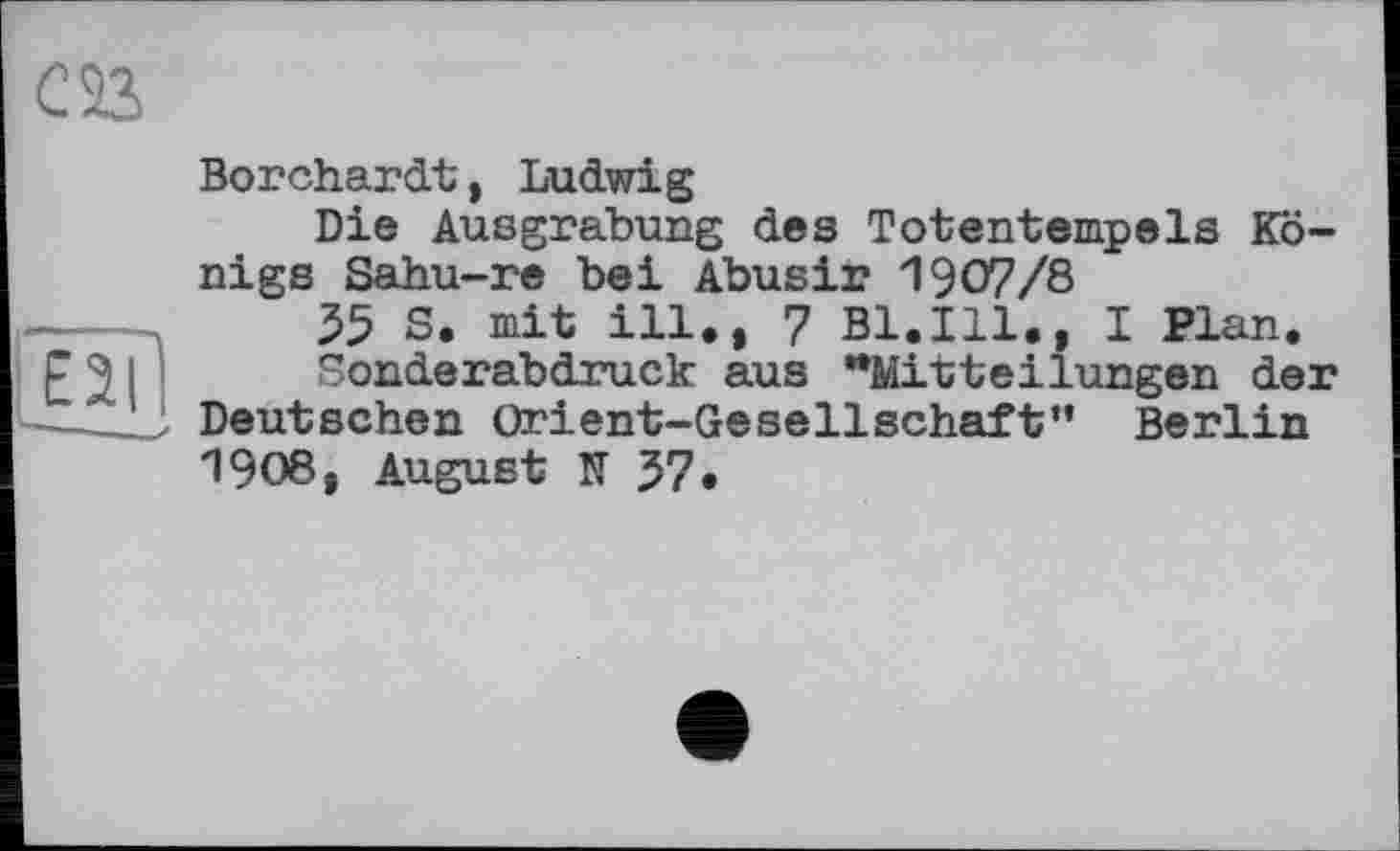 ﻿E2I
Borchardt, Ludwig
Die Ausgrabung des Totentempels Königs Sahu-re bei Abusir 1907/8
35 S. mit ill., 7 Bl.Ill., I Plan.
Sonderabdruck aus "Mitteilungen der Deutschen Orient-Gesellschaft” Berlin 1908, August TT 37.